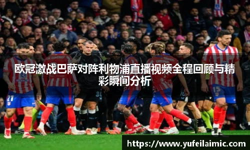 欧冠激战巴萨对阵利物浦直播视频全程回顾与精彩瞬间分析